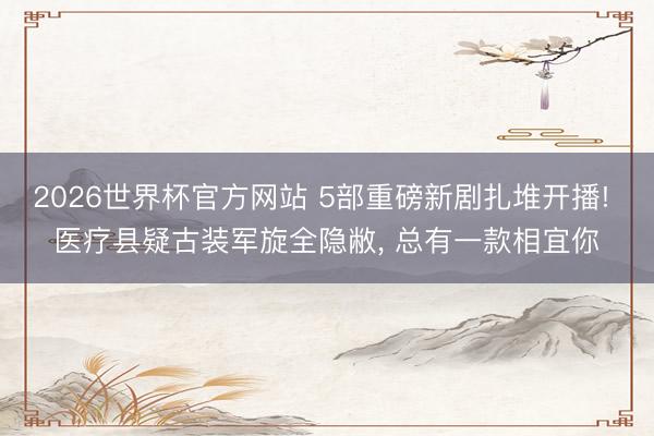 2026世界杯官方网站 5部重磅新剧扎堆开播! 医疗县疑古装军旋全隐敝， 总有一款相宜你