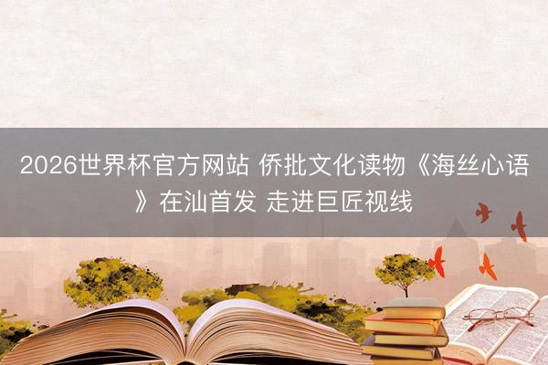 2026世界杯官方网站 侨批文化读物《海丝心语》在汕首发 走进巨匠视线